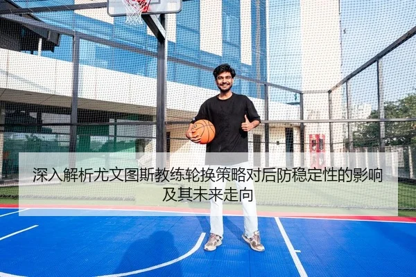 深入解析尤文图斯教练轮换策略对后防稳定性的影响及其未来走向