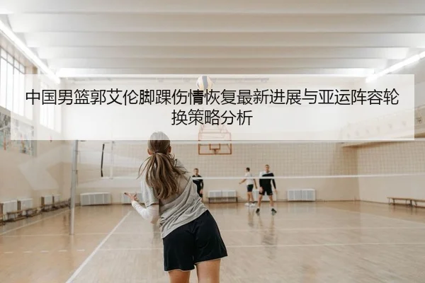 中国男篮郭艾伦脚踝伤情恢复最新进展与亚运阵容轮换策略分析
